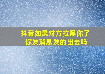 抖音如果对方拉黑你了 你发消息发的出去吗